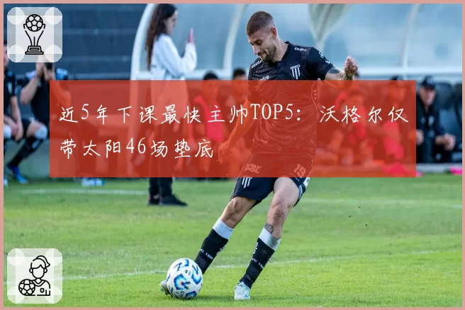 近5年下课最快主帅TOP5：沃格尔仅带太阳46场垫底