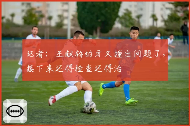 记者：王献钧的牙又撞出问题了，接下来还得检查还得治