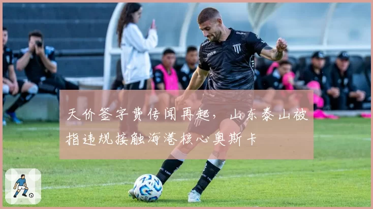 天价签字费传闻再起，山东泰山被指违规接触海港核心奥斯卡