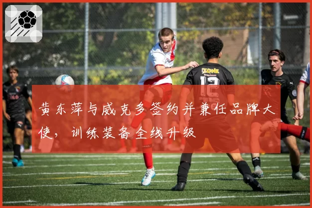 黄东萍与威克多签约并兼任品牌大使，训练装备全线升级