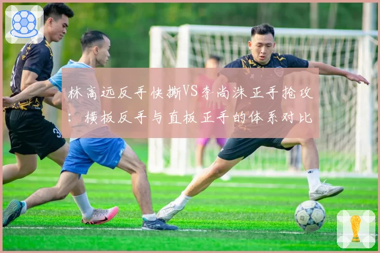 林高远反手快撕VS李尚洙正手抢攻：横板反手与直板正手的体系对比