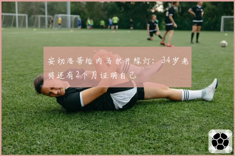 安切洛蒂给内马尔开绿灯：34岁老将还有2个月证明自己