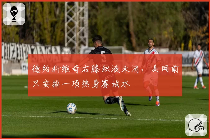 德约科维奇右膝积液未消，美网前只安排一项热身赛试水