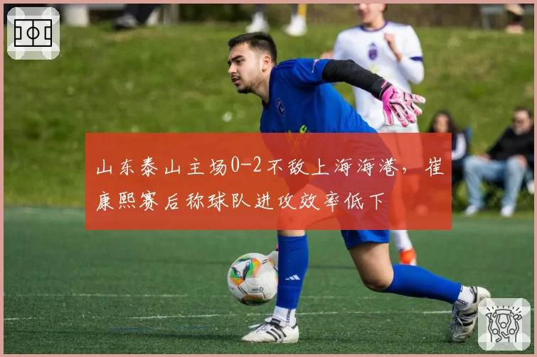 山东泰山主场0-2不敌上海海港，崔康熙赛后称球队进攻效率低下