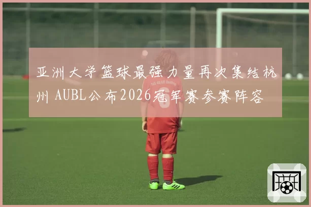 亚洲大学篮球最强力量再次集结杭州 AUBL公布2026冠军赛参赛阵容