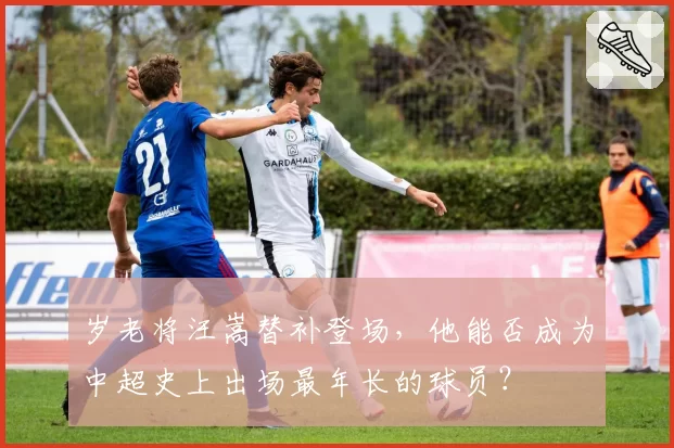 岁老将汪嵩替补登场，他能否成为中超史上出场最年长的球员？