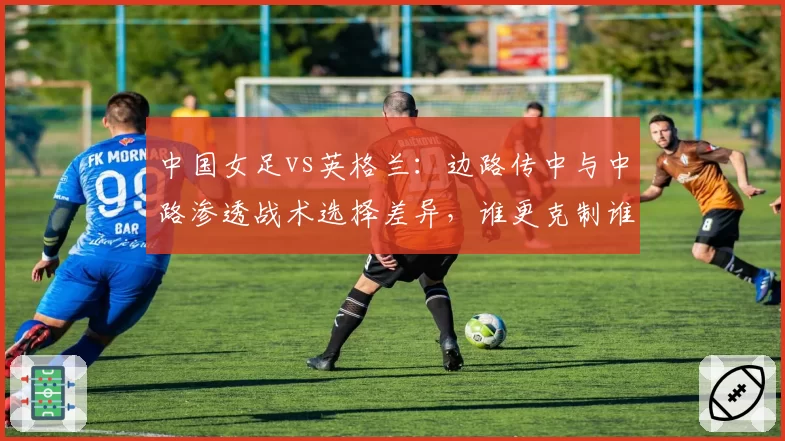 中国女足vs英格兰:边路传中与中路渗透战术选择差异,谁更克制谁?