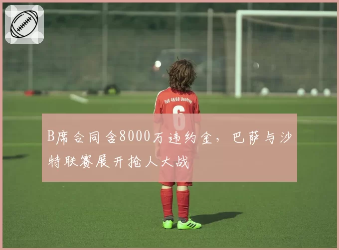 B席合同含8000万违约金，巴萨与沙特联赛展开抢人大战