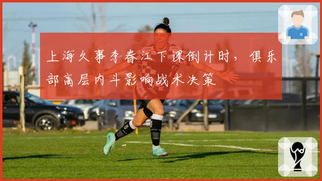 上海久事李春江下课倒计时,俱乐部高层内斗影响战术决策