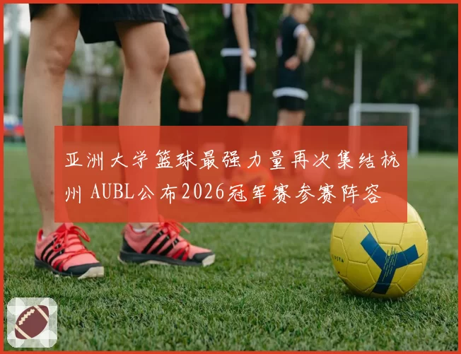 亚洲大学篮球最强力量再次集结杭州 AUBL公布2026冠军赛参赛阵容