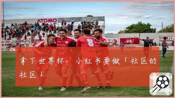 拿下世界杯，小红书要做「社区的社区」