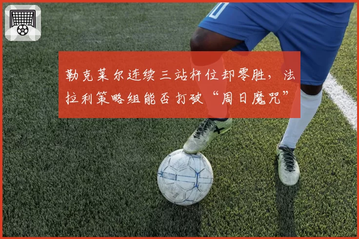勒克莱尔连续三站杆位却零胜，法拉利策略组能否打破“周日魔咒”？