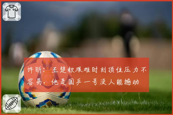 许昕:王楚钦艰难时刻顶住压力不容易,他是国乒一号没人能撼动