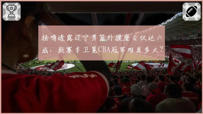 杨鸣透露辽宁男篮外援磨合仅达六成，新赛季卫冕CBA冠军难度多大？