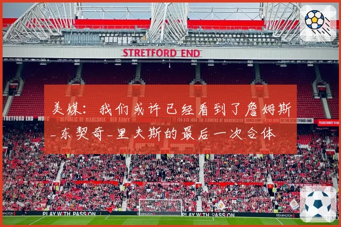 美媒:我们或许已经看到了詹姆斯_东契奇_里夫斯的最后一次合体