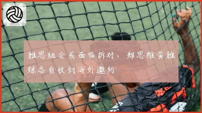 雅思组合或面临拆对，郑思维黄雅琼各自收到海外邀约