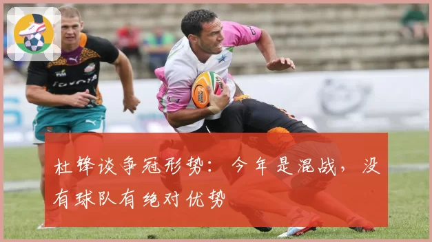 杜锋谈争冠形势:今年是混战,没有球队有绝对优势