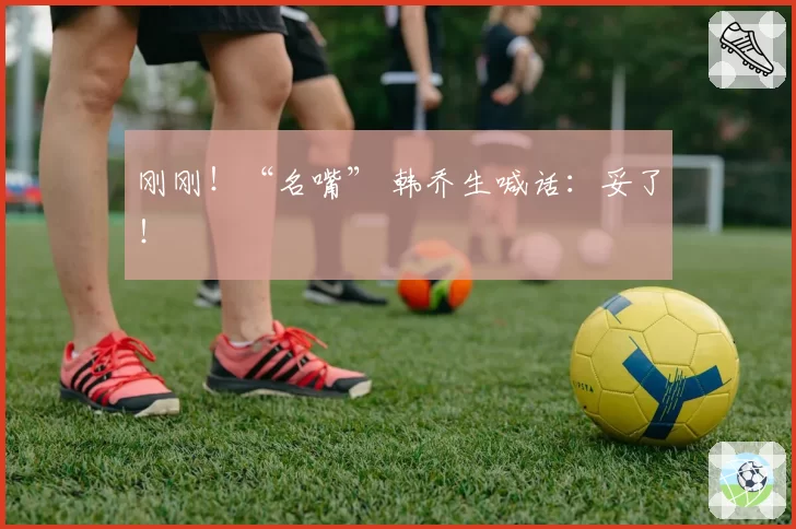 刚刚！“名嘴” 韩乔生喊话：妥了！