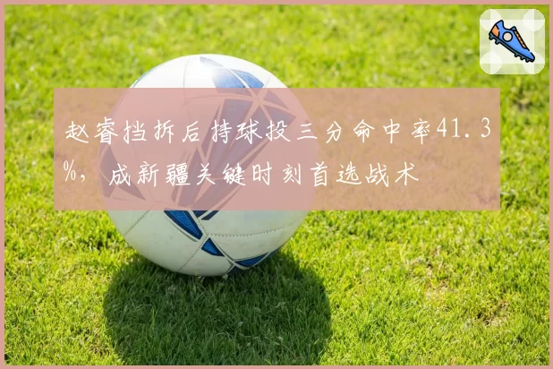 赵睿挡拆后持球投三分命中率41.3%，成新疆关键时刻首选战术