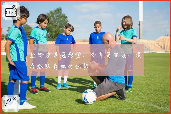 杜锋谈争冠形势：今年是混战，没有球队有绝对优势