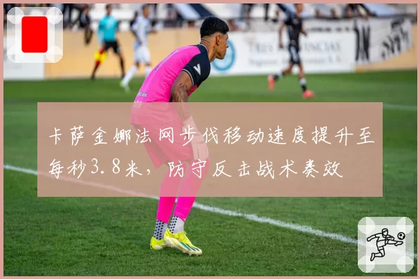卡萨金娜法网步伐移动速度提升至每秒3.8米,防守反击战术奏效