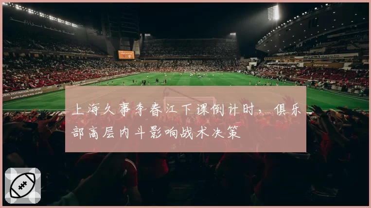 上海久事李春江下课倒计时,俱乐部高层内斗影响战术决策