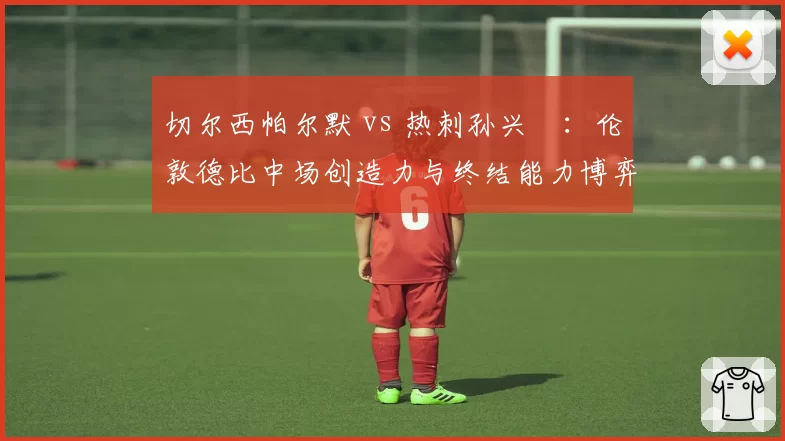 切尔西帕尔默 vs 热刺孙兴慜：伦敦德比中场创造力与终结能力博弈