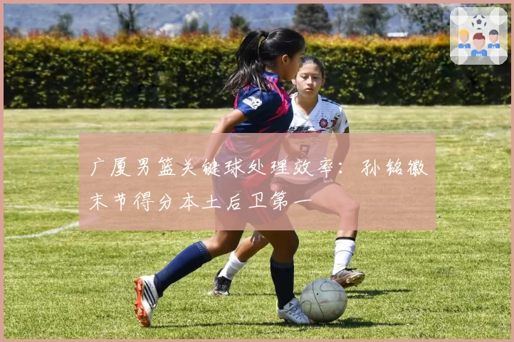 广厦男篮关键球处理效率：孙铭徽末节得分本土后卫第一