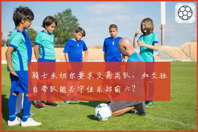 骑士米切尔要求交易离队，加兰独自带队能否守住东部前六？