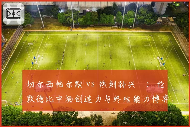 切尔西帕尔默 vs 热刺孙兴慜：伦敦德比中场创造力与终结能力博弈