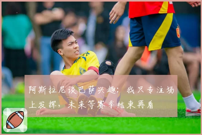 阿斯拉尼谈巴萨兴趣:我只专注场上发挥,未来等赛季结束再看
