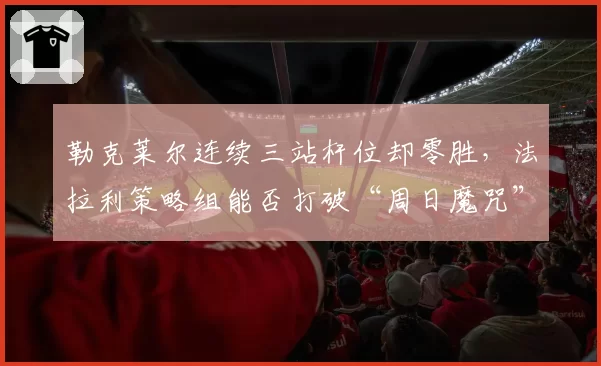 勒克莱尔连续三站杆位却零胜，法拉利策略组能否打破“周日魔咒”？