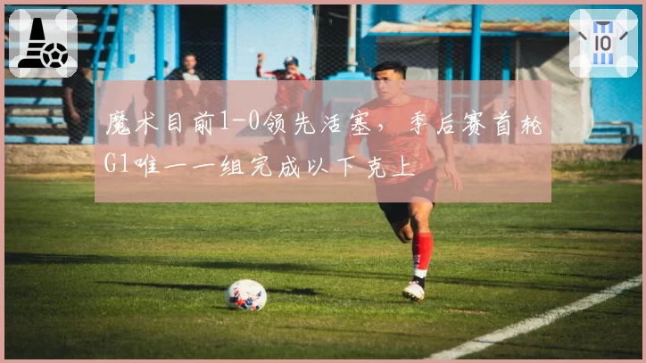 魔术目前1-0领先活塞，季后赛首轮G1唯一一组完成以下克上