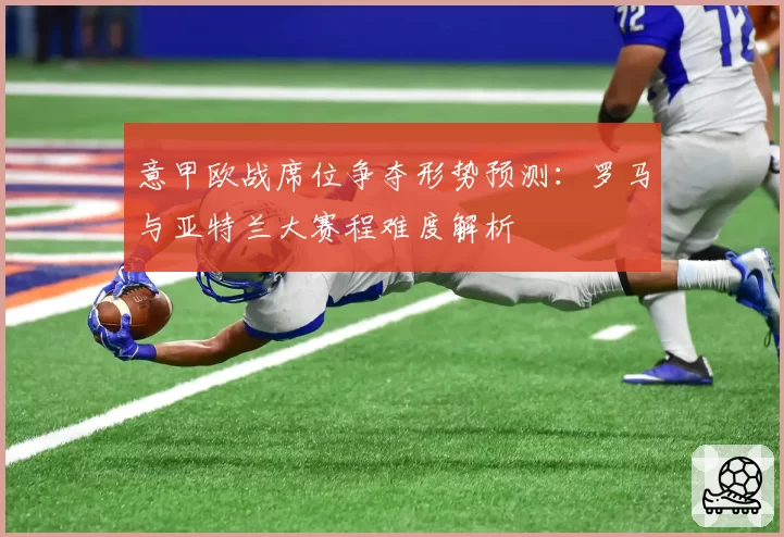 意甲欧战席位争夺形势预测：罗马与亚特兰大赛程难度解析