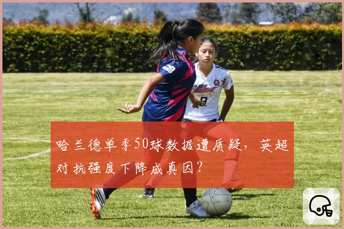 哈兰德单季50球数据遭质疑，英超对抗强度下降成真因？