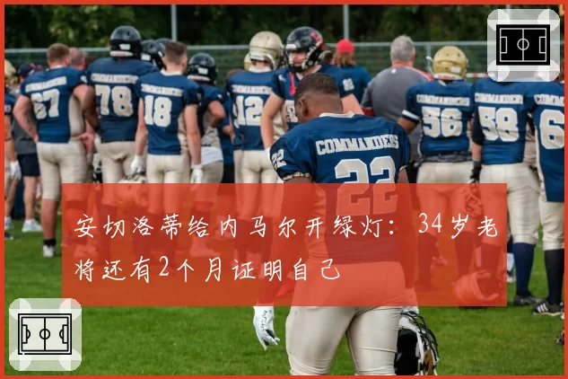 安切洛蒂给内马尔开绿灯：34岁老将还有2个月证明自己