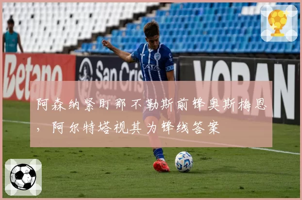 阿森纳紧盯那不勒斯前锋奥斯梅恩，阿尔特塔视其为锋线答案