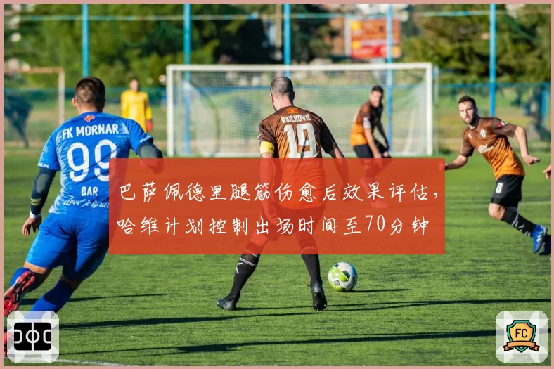 巴萨佩德里腿筋伤愈后效果评估，哈维计划控制出场时间至70分钟
