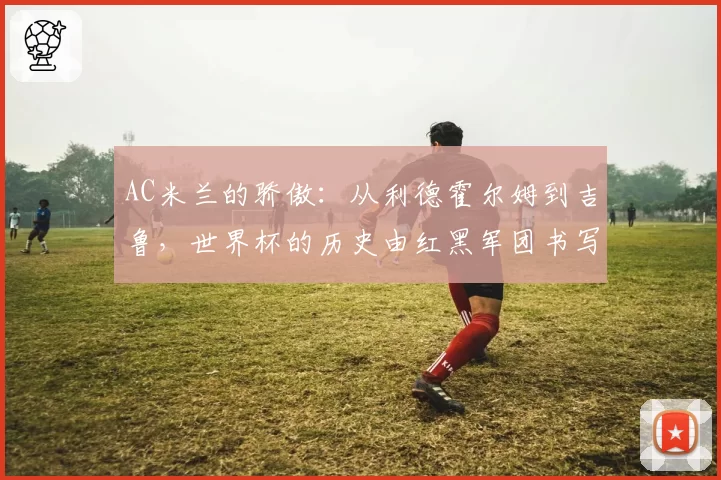 AC米兰的骄傲:从利德霍尔姆到吉鲁,世界杯的历史由红黑军团书写