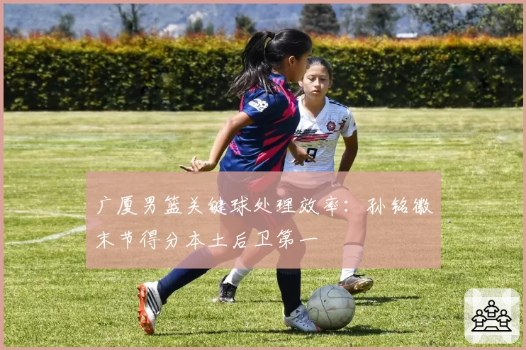 广厦男篮关键球处理效率：孙铭徽末节得分本土后卫第一
