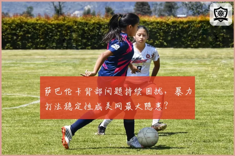 萨巴伦卡背部问题持续困扰，暴力打法稳定性成美网最大隐患？