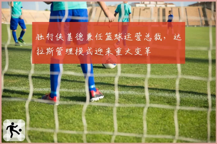 独行侠基德兼任篮球运营总裁，达拉斯管理模式迎来重大变革
