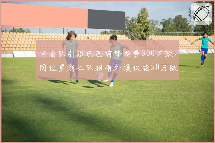 河南队引进巴西前锋花费300万欧,同位置浙江队租借外援仅花50万欧