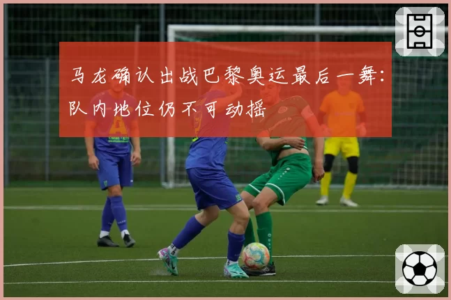 马龙确认出战巴黎奥运最后一舞：队内地位仍不可动摇