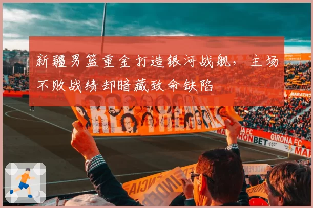 新疆男篮重金打造银河战舰，主场不败战绩却暗藏致命缺陷