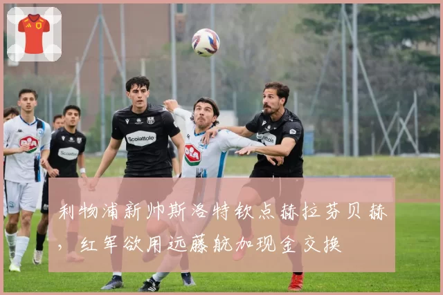 利物浦新帅斯洛特钦点赫拉芬贝赫，红军欲用远藤航加现金交换