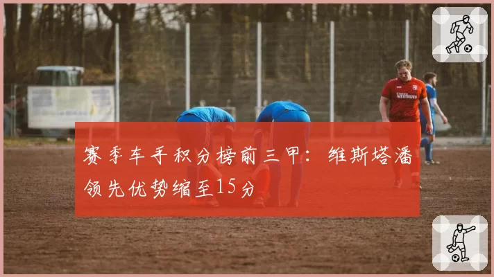 赛季车手积分榜前三甲：维斯塔潘领先优势缩至15分