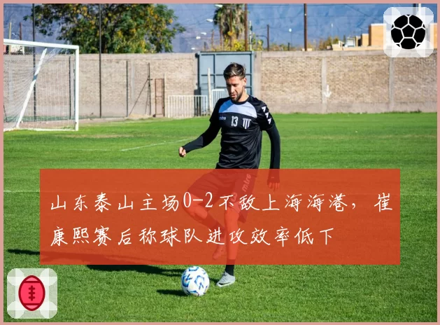 山东泰山主场0-2不敌上海海港，崔康熙赛后称球队进攻效率低下