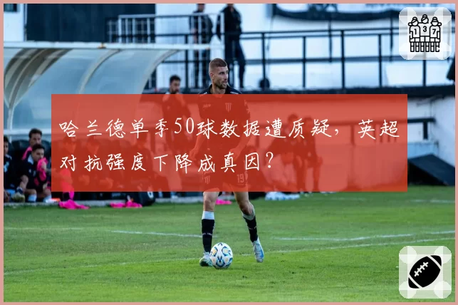 哈兰德单季50球数据遭质疑，英超对抗强度下降成真因？