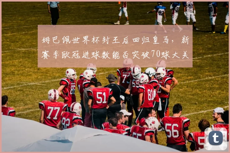 姆巴佩世界杯封王后回归皇马，新赛季欧冠进球数能否突破70球大关？
